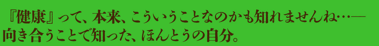 『健康』って、本来、こういうことなのかも知れませんね…―
向き合うことで知った、ほんとうの自分。